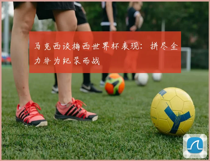 马克西谈梅西世界杯表现：拼尽全力非为纪录而战